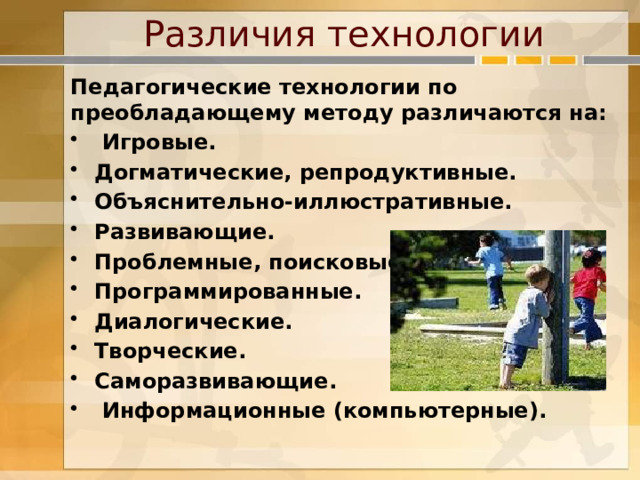 Различия технологии Педагогические технологии по преобладающему методу различаются на:  Игровые. Догматические, репродуктивные. Объяснительно-иллюстративные. Развивающие. Проблемные, поисковые. Программированные. Диалогические. Творческие. Саморазвивающие.  Информационные (компьютерные).   