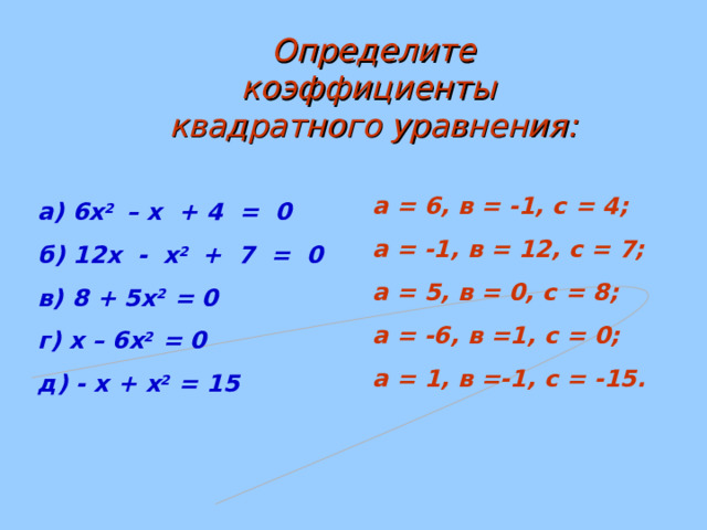 Определите коэффициенты квадратного уравнения: а = 6, в = -1, с = 4; а = -1, в = 12, с = 7; а = 5, в = 0, с = 8; а = -6, в =1, с = 0; а = 1, в =-1, с = -15. а) 6х 2 – х + 4 = 0 б) 12х - х 2 + 7 = 0 в) 8 + 5х 2 = 0 г) х – 6х 2 = 0 д) - х + х 2 = 15   