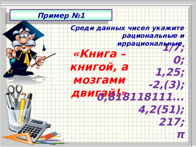 Пример №1 Среди данных чисел укажите рациональные и иррациональные 1/7; 0; 1,25; -2,(3); 0,818118111... 4,2(51); 217; π «Книга – книгой, а мозгами двигай!» 