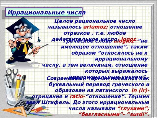 Иррациональные числа Целое рациональное число называлось ariumoz; отношение отрезков , т.е. любое действительное число, logoz. Греческое слово alogioz “не имеющее отношение”, таким образом “относилось не к иррациональному  числу, а тем величинам, отношение которых выражалось иррациональным числом”. Современный термин появился как буквальный перевод греческого и образован из латинского in (ir)- отрицание и ratio- “отношение”. Термин ввел Штифель. До этого иррациональные числа называли “глухими”, “безгласными”- “surdi”. 