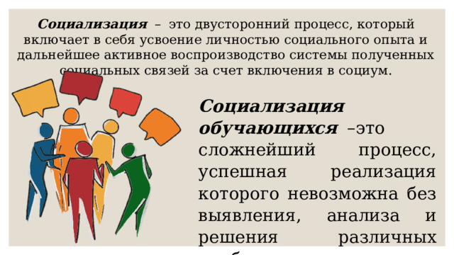 Социализация    –   это двусторонний процесс, который включает в себя усвоение личностью социального опыта и дальнейшее активное воспроизводство системы полученных социальных связей за счет включения в социум. Социализация обучающихся    –это сложнейший процесс, успешная реализация которого невозможна без выявления, анализа и решения различных проблем. 