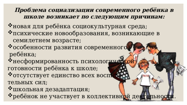 Проблема социализации современного ребёнка в школе возникает по следующим причинам: новая для ребёнка социокультурная среда; психические новообразования, возникающие в семилетнем возрасте; особенности развития современного  ребёнка; несформированность психологической готовности ребёнка к школе; отсутствует единство всех воспита- тельных сил; школьная дезадаптация; ребёнок не участвует в коллективной деятельности. 