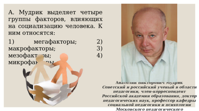 А. Мудрик выделяет четыре группы факторов, влияющих на социализацию человека. К ним относятся: 1) мегафакторы; 2) макрофакторы; 3) мезофакторы; 4) микрофакторы. Анатолий Викторович Мудрик Советский и российский ученый в области педагогики, член-корреспондент Российской академии образования, доктор педагогических наук, профессор кафедры социальной педагогики и психологии Московского педагогического государственного университета 