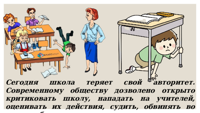 Сегодня школа теряет свой авторитет. Современному обществу дозволено открыто критиковать школу, нападать на учителей, оценивать их действия, судить, обвинять во всех проблемах. 