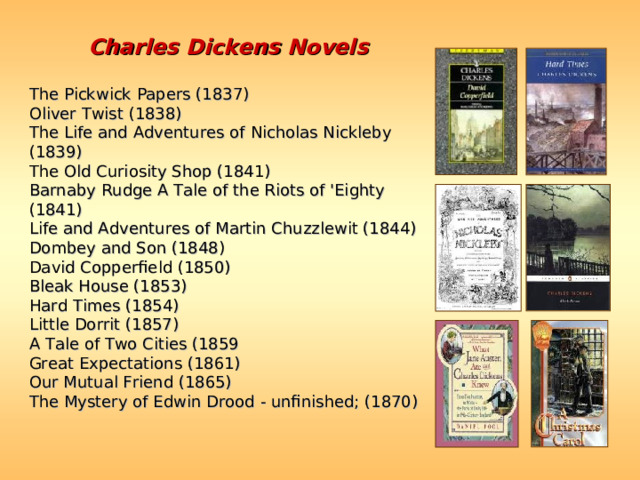 Charles Dickens Novels  The Pickwick Papers (1837)  Oliver Twist (1838)  The Life and Adventures of Nicholas Nickleby (1839)  The Old Curiosity Shop (1841)  Barnaby Rudge A Tale of the Riots of 'Eighty (1841)  Life and Adventures of Martin Chuzzlewit (1844)  Dombey and Son (1848)  David Copperfield (1850)  Bleak House (1853)  Hard Times (1854)  Little Dorrit (1857)  A Tale of Two Cities (1859  Great Expectations (1861)  Our Mutual Friend (1865)  The Mystery of Edwin Drood - unfinished; (1870)  