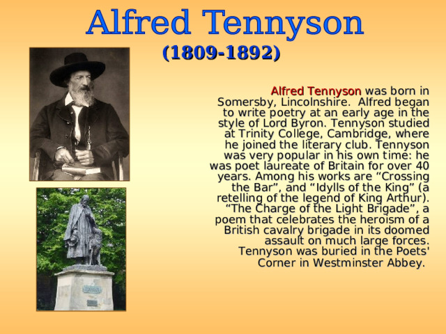 (1809-1892)  Alfred Tennyson was born in Somersby, Lincolnshire. Alfred began to write poetry at an early age in the style of Lord Byron. Tennyson studied at Trinity College, Cambridge, where he joined the literary club. Tennyson was very popular in his own time: he was poet laureate of Britain for over 40 years. Among his works are “Crossing the Bar”, and “Idylls of the King” (a retelling of the legend of King Arthur). “The Charge of the Light Brigade”, a poem that celebrates the heroism of a British cavalry brigade in its doomed assault on much large forces. Tennyson was buried in the Poets' Corner in Westminster Abbey.  