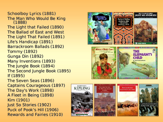 Schoolboy Lyrics (1881) The Man Who Would Be King (1888) The Light that Failed (1890) The Ballad of East and West The Light That Failed (1891) Life's Handicap (1891) Barrackroom Ballads (1892)  Tommy (1892) Gunga Din (1892) Many Inventions (1893) The Jungle Book (1894) The Second Jungle Book (1895) If (1895) The Seven Seas (1896) Captains Courageous (1897) The Day's Work (1898) A Fleet in Being (1898) Kim (1901) Just So Stories (1902) Puck of Pook's Hill (1906) Rewards and Fairies (1910) 