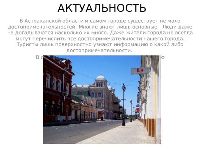 АКТУАЛЬНОСТЬ В Астраханской области и самом городе существует не мало достопримечательностей. Многие знают лишь основные. Люди даже не догадываются насколько их много. Даже жители города не всегда могут перечислить все достопримечательности нашего города. Туристы лишь поверхностно узнают информацию о какой либо достопримечательности. В современном вире очень важно знать историю достопримечательностей и их значимость. 