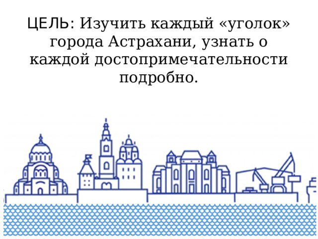 ЦЕЛЬ: Изучить каждый «уголок» города Астрахани, узнать о каждой достопримечательности подробно. 