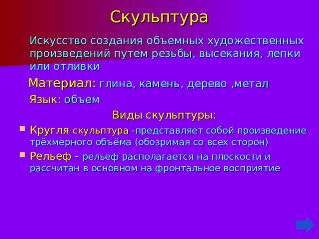 Скульптура  Искусство создания объемных художественных произведений путем резьбы , высекания , лепки или отливки  Материал:  глина, камень, дерево ,метал  Язык: объем Виды скульптуры: Кругля скульптура -представляет собой произведение трёхмерного объёма (обозримая со всех сторон) Рельеф - рельеф располагается на плоскости и рассчитан в основном на фронтальное восприятие 