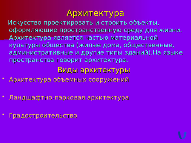 Архитектура  Искусство проектировать и строить объекты, оформляющие пространственную среду для жизни. Архитектура является частью материальной культуры общества (жилые дома, общественные, административные и другие типы зданий).На языке пространства говорит архитектура. Виды архитектуры Архитектура объемных сооружений  Ландшафтно-парковая архитектура  Градостроительство 