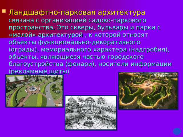 Ландшафтно-парковая архитектура  связана с организацией садово-паркового пространства. Это скверы, бульвары и парки с «малой» архитектурой , к которой относят объекты функционально-декоративного (ограды), мемориального характера (надгробия), объекты, являющиеся частью городского благоустройства (фонари), носители информации (рекламные щиты) 