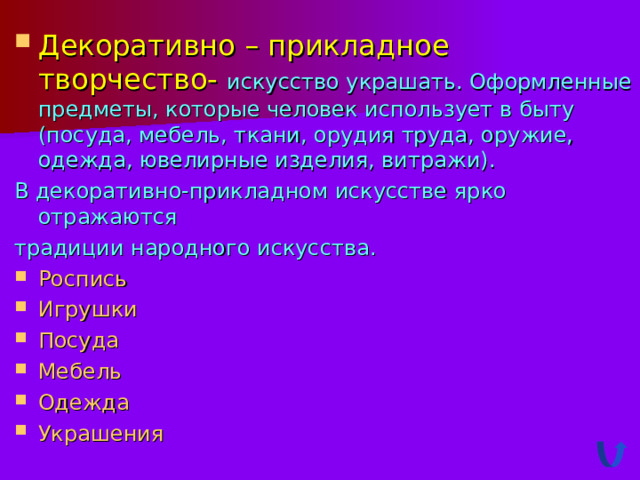 Декоративно – прикладное творчество- искусство украшать. Оформленные предметы, которые человек использует в быту (посуда, мебель, ткани, орудия труда, оружие, одежда, ювелирные изделия, витражи). В декоративно-прикладном искусстве ярко отражаются традиции народного искусства. Роспись Игрушки Посуда Мебель Одежда У крашения 