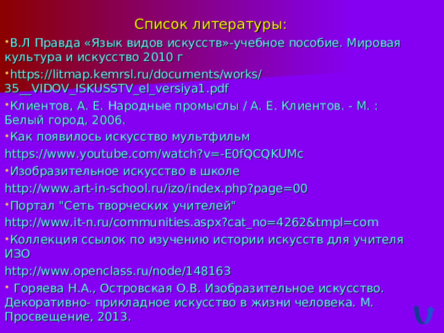 Список литературы: В.Л Правда «Язык видов искусств»-учебное пособие. Мировая культура и искусство 2010 г https://litmap.kemrsl.ru/documents/works/35__VIDOV_ISKUSSTV_el_versiya1.pdf Клиентов, А. Е. Народные промыслы / А. Е. Клиентов. - М. : Белый город, 2006. Как появилось искусство мультфильм https://www.youtube.com/watch?v=-E0fQCQKUMc Изобразительное искусство в школе http://www.art-in-school.ru/izo/index.php?page=00 Портал 