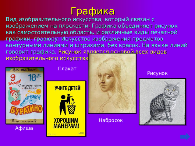 Графика   Вид изобразительного искусства, который связан с изображением на плоскости. Графика объединяет рисунок как самостоятельную область, и различные виды печатной графики, гравюру. Искусство изображения предметов контурными линиями и штрихами , без красок. На языке линий говорит графика. Рисунок является основой всех видов изобразительного искусства.  Плакат Рисунок  Набросок  Афиша 