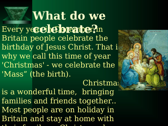 What do we celebrate? Every year in December in Britain people celebrate the birthday of Jesus Christ. That is why we call this time of year 'Christmas' - we celebrate the 'Mass” (the birth).  Christmas is a wonderful time, bringing families and friends together.. Most people are on holiday in Britain and stay at home with their family on Christmas day 