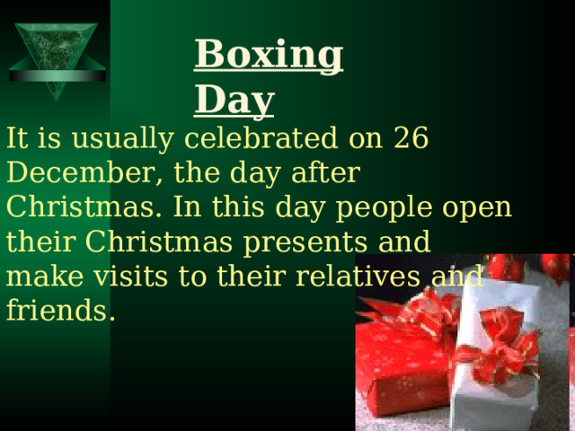 Boxing Day It is usually celebrated on 26 December, the day after Christmas. In this day people open their Christmas presents and make visits to their relatives and friends. 
