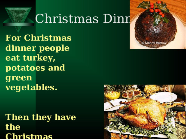 Christmas Dinner. For Christmas dinner people eat turkey, potatoes and green vegetables. Then they have the Christmas pudding. At five o'clock it's time for tea and  Christmas cake.  