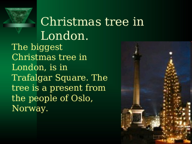 Christmas tree in London. The biggest Christmas tree in London, is in Trafalgar Square. The tree is a present from the people of Oslo, Norway. 