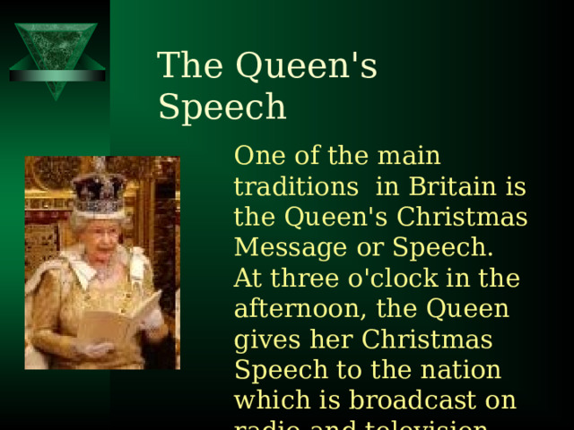 The Queen's Speech One of the main traditions in Britain is the Queen's Christmas Message or Speech. At three o'clock in the afternoon, the Queen gives her Christmas Speech to the nation which is broadcast on radio and television. 