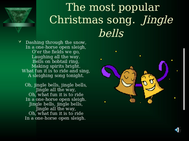 The most popular Christmas song. Jingle bells  Dashing through the snow ,  In a one-horse open sleigh,  O'er the fields we go,  Laughing all the way.  Bells on bobtail ring,  Making spirits bright.  What fun it is to ride and sing,  A sleighing song tonight.   Oh, jingle bells, jingle bells,  Jingle all the way,  Oh, what fun it is to ride  In a one-horse open sleigh.  Jingle bells, jingle bells,  Jingle all the way,  Oh, what fun it is to ride  In a one-horse open sleigh.  