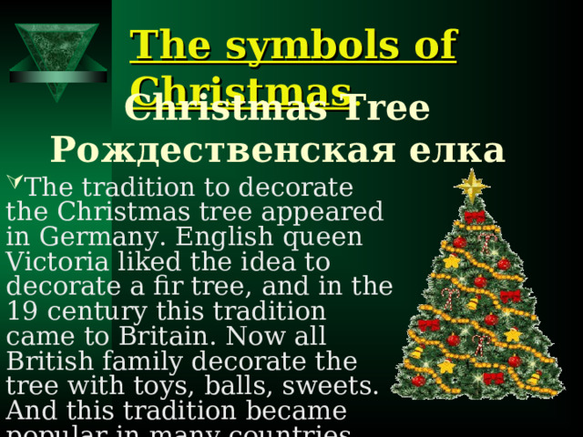 The symbols of Christmas . Christmas Tree Рождественская елка   The tradition to decorate the Christmas tree appeared in Germany. English queen Victoria liked the idea to decorate a fir tree, and in the 19 century this tradition came to Britain.  Now all British family decorate the tree with toys, balls, sweets. And this tradition became popular in many countries.  