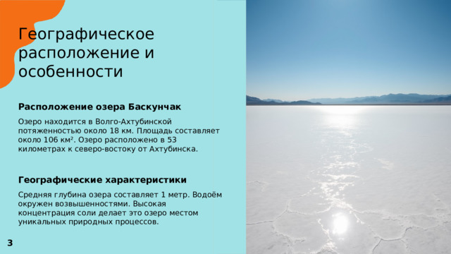 Географическое расположение и особенности   Расположение озера Баскунчак  Озеро находится в Волго-Ахтубинской потяженностью около 18 км. Площадь составляет около 106 км². Озеро расположено в 53 километрах к северо-востоку от Ахтубинска. Географические характеристики  Средняя глубина озера составляет 1 метр. Водоём окружен возвышенностями. Высокая концентрация соли делает это озеро местом уникальных природных процессов.  3 