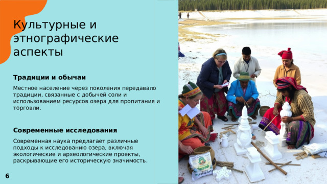 Культурные и этнографические аспекты   Традиции и обычаи  Местное население через поколения передавало традиции, связанные с добычей соли и использованием ресурсов озера для пропитания и торговли. Современные исследования  Современная наука предлагает различные подходы к исследованию озера, включая экологические и археологические проекты, раскрывающие его историческую значимость.  6 