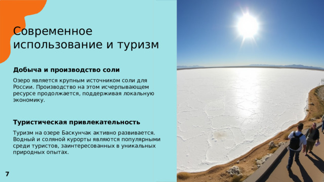 Современное использование и туризм   Добыча и производство соли  Озеро является крупным источником соли для России. Производство на этом исчерпывающем ресурсе продолжается, поддерживая локальную экономику. Туристическая привлекательность  Туризм на озере Баскунчак активно развивается. Водный и соляной курорты являются популярными среди туристов, заинтересованных в уникальных природных опытах.  7 