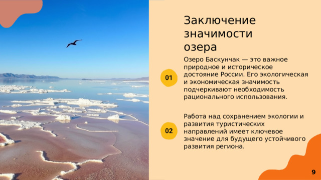 Заключение значимости озера Озеро Баскунчак — это важное природное и историческое достояние России. Его экологическая и экономическая значимость подчеркивают необходимость рационального использования. Работа над сохранением экологии и развития туристических направлений имеет ключевое значение для будущего устойчивого развития региона.  9 