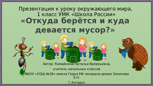 Презентация к уроку окружающего мира,  1 класс УМК «Школа России» «Откуда берётся и куда девается мусор?» Автор: Кимайкина Наталья Валерьевна, учитель начальных классов МБОУ «СОШ №39» имени Героя РФ генерала армии Зиничева Е.Н. Г.Ангарск 