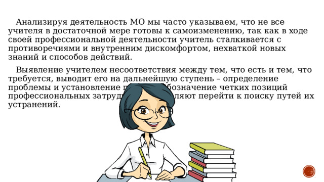  Анализируя деятельность МО мы часто указываем, что не все учителя в достаточной мере готовы к самоизменению, так как в ходе своей профессиональной деятельности учитель сталкивается с противоречиями и внутренним дискомфортом, нехваткой новых знаний и способов действий.  Выявление учителем несоответствия между тем, что есть и тем, что требуется, выводит его на дальнейшую ступень – определение проблемы и установление причин. Обозначение четких позиций профессиональных затруднений позволяют перейти к поиску путей их устранений. 