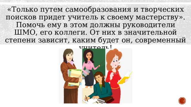 «Только путем самообразования и творческих поисков придет учитель к своему мастерству». Помочь ему в этом должны руководители ШМО, его коллеги. От них в значительной степени зависит, каким будет он, современный учитель! 