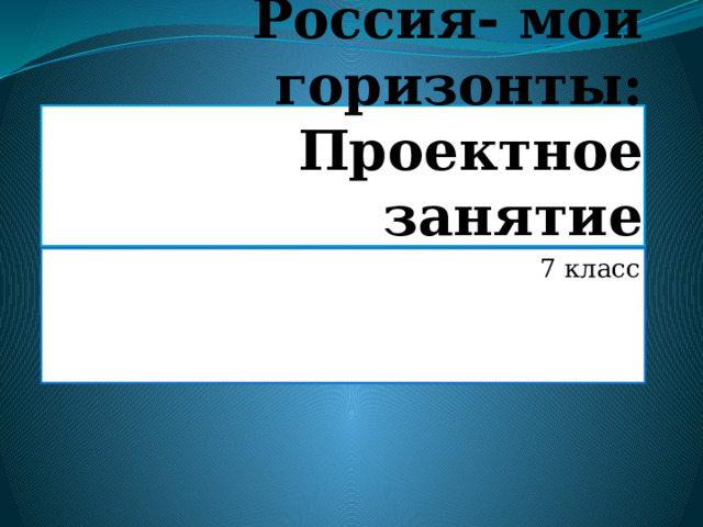 Россия- мои горизонты: Проектное занятие 7 класс 