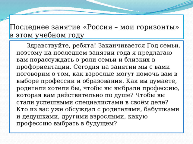 Последнее занятие «Россия – мои горизонты»  в этом учебном году  Здравствуйте, ребята! Заканчивается Год семьи, поэтому на последнем занятии года я предлагаю вам порассуждать о роли семьи и близких в профориентации. Сегодня на занятии мы с вами поговорим о том, как взрослые могут помочь вам в выборе профессии и образования. Как вы думаете, родители хотели бы, чтобы вы выбрали профессию, которая вам действительно по душе? Чтобы вы стали успешными специалистами в своём деле? Кто из вас уже обсуждал с родителями, бабушками и дедушками, другими взрослыми, какую профессию выбрать в будущем? 
