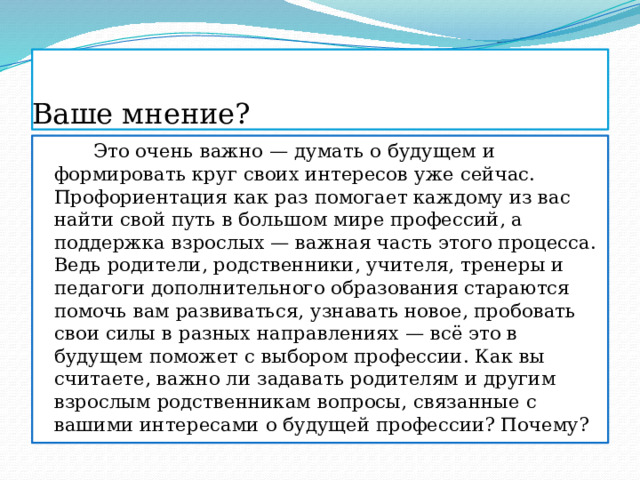 Ваше мнение?  Это очень важно — думать о будущем и формировать круг своих интересов уже сейчас. Профориентация как раз помогает каждому из вас найти свой путь в большом мире профессий, а поддержка взрослых — важная часть этого процесса. Ведь родители, родственники, учителя, тренеры и педагоги дополнительного образования стараются помочь вам развиваться, узнавать новое, пробовать свои силы в разных направлениях — всё это в будущем поможет с выбором профессии. Как вы считаете, важно ли задавать родителям и другим взрослым родственникам вопросы, связанные с вашими интересами о будущей профессии? Почему? 