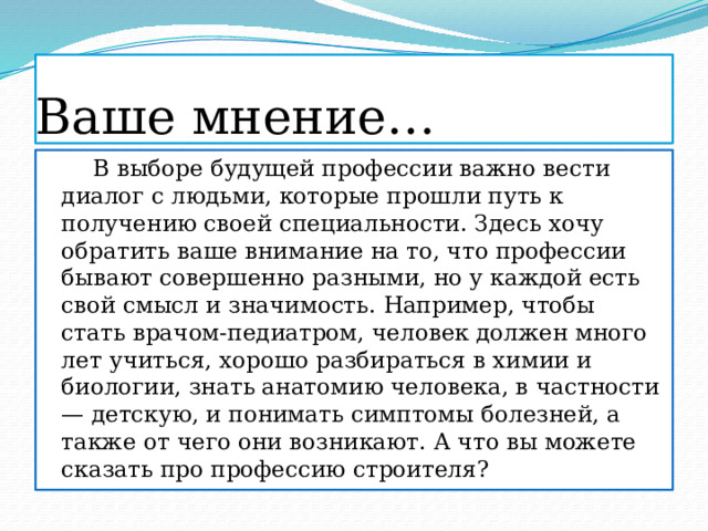 Ваше мнение…  В выборе будущей профессии важно вести диалог с людьми, которые прошли путь к получению своей специальности. Здесь хочу обратить ваше внимание на то, что профессии бывают совершенно разными, но у каждой есть свой смысл и значимость. Например, чтобы стать врачом-педиатром, человек должен много лет учиться, хорошо разбираться в химии и биологии, знать анатомию человека, в частности — детскую, и понимать симптомы болезней, а также от чего они возникают. А что вы можете сказать про профессию строителя?  