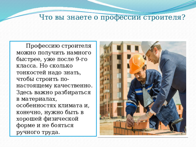  Что вы знаете о профессии строителя?  Профессию строителя можно получить намного быстрее, уже после 9-го класса. Но сколько тонкостей надо знать, чтобы строить по-настоящему качественно. Здесь важно разбираться в материалах, особенностях климата и, конечно, нужно быть в хорошей физической форме и не бояться ручного труда. 