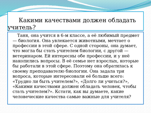  Какими качествами должен обладать учитель?  Таня, она учится в 6-м классе, а её любимый предмет — биология. Она увлекается животными, мечтает о профессии в этой сфере. С одной стороны, она думает, что могла бы стать учителем биологии, с другой — ветеринаром. Ей интересны обе профессии, и у неё накопились вопросы. В её семье нет взрослых, которые бы работали в этой сфере. Поэтому она обратилась к своему преподавателю биологии. Она задала три вопроса, которые интересовали её больше всего: «Трудно ли быть учителем?», «Долго ли учиться?», «Какими качествами должен обладать человек, чтобы стать учителем?». Кстати, как вы думаете, какие человеческие качества самые важные для учителя? 