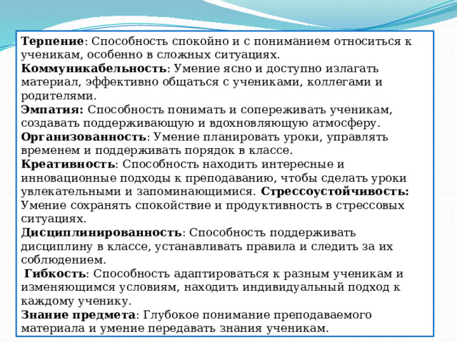 Терпение : Способность спокойно и с пониманием относиться к ученикам, особенно в сложных ситуациях. Коммуникабельность : Умение ясно и доступно излагать материал, эффективно общаться с учениками, коллегами и родителями. Эмпатия: Способность понимать и сопереживать ученикам, создавать поддерживающую и вдохновляющую атмосферу. Организованность : Умение планировать уроки, управлять временем и поддерживать порядок в классе. Креативность : Способность находить интересные и инновационные подходы к преподаванию, чтобы сделать уроки увлекательными и запоминающимися. Стрессоустойчивость: Умение сохранять спокойствие и продуктивность в стрессовых ситуациях. Дисциплинированность : Способность поддерживать дисциплину в классе, устанавливать правила и следить за их соблюдением.  Гибкость : Способность адаптироваться к разным ученикам и изменяющимся условиям, находить индивидуальный подход к каждому ученику. Знание предмета : Глубокое понимание преподаваемого материала и умение передавать знания ученикам. 
