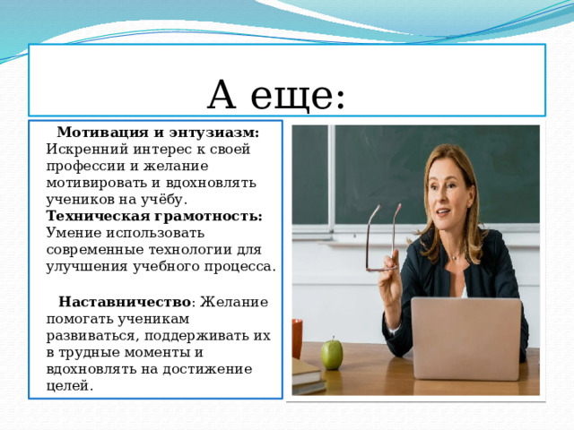  А еще:  Мотивация и энтузиазм: Искренний интерес к своей профессии и желание мотивировать и вдохновлять учеников на учёбу. Техническая грамотность: Умение использовать современные технологии для улучшения учебного процесса.  Наставничество : Желание помогать ученикам развиваться, поддерживать их в трудные моменты и вдохновлять на достижение целей. 