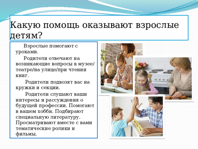 Какую помощь оказывают взрослые детям?  Взрослые помогают с уроками.  Родители отвечают на возникающие вопросы в музее/театре/на улице/при чтении книг.  Родители подвозят вас на кружки и секции.  Родители слушают ваши интересы и рассуждения о будущей профессии. Помогают в вашем хобби. Подбирают специальную литературу. Просматривают вместе с вами тематические ролики и фильмы. 