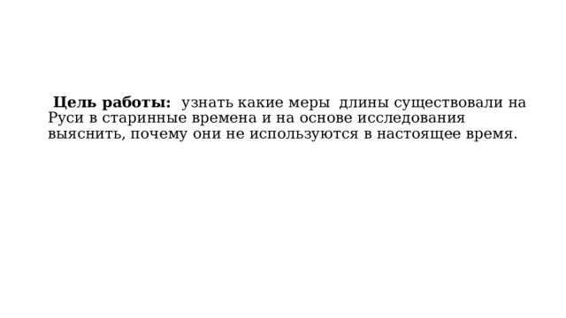  Цель работы: узнать какие меры длины существовали на Руси в старинные времена и на основе исследования выяснить, почему они не используются в настоящее время. 