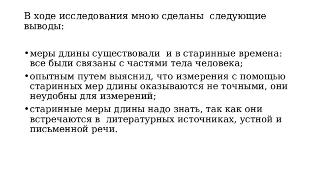 В ходе исследования мною сделаны следующие выводы:   меры длины существовали и в старинные времена: все были связаны с частями тела человека; опытным путем выяснил, что измерения с помощью старинных мер длины оказываются не точными, они неудобны для измерений; старинные меры длины надо знать, так как они встречаются в литературных источниках, устной и письменной речи. 