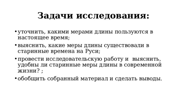 Задачи исследования: уточнить, какими мерами длины пользуются в настоящее время; выяснить, какие меры длины существовали в старинные времена на Руси; провести исследовательскую работу и выяснить, удобны ли старинные меры длины в современной жизни? ; обобщить собранный материал и сделать выводы. 
