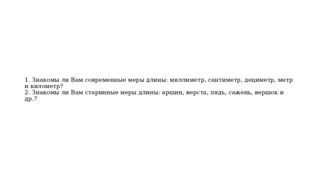 1. Знакомы ли Вам современные меры длины: миллиметр, сантиметр, дециметр, метр и километр?  2. Знакомы ли Вам старинные меры длины: аршин, верста, пядь, сажень, вершок и др.?   