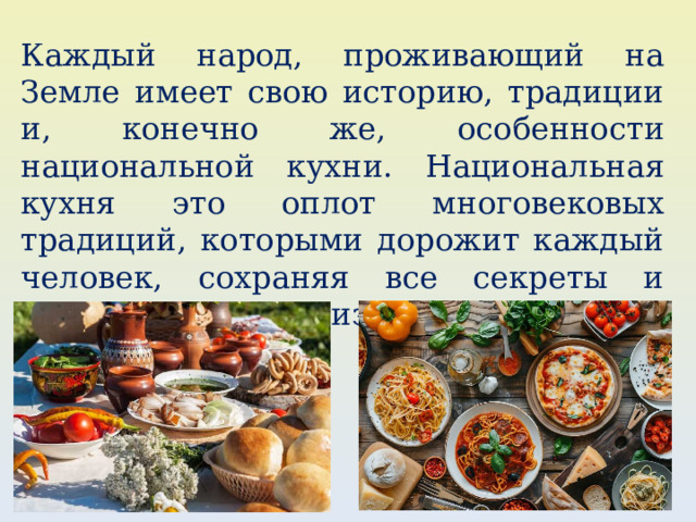 Каждый народ, проживающий на Земле имеет свою историю, традиции и, конечно же, особенности национальной кухни. Национальная кухня это оплот многовековых традиций, которыми дорожит каждый человек, сохраняя все секреты и передовая их из поколения в поколение. 