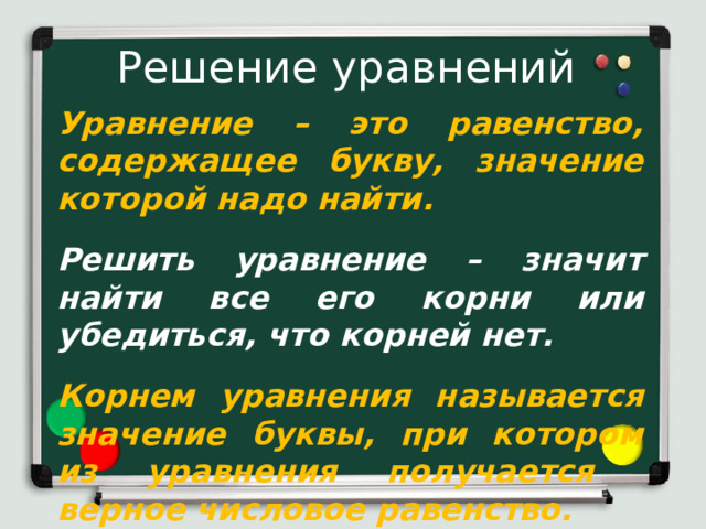 Решение уравнений Уравнение – это равенство, содержащее букву, значение которой надо найти.  Решить уравнение – значит найти все его корни или убедиться, что корней нет.  Корнем уравнения называется значение буквы, при котором из уравнения получается верное числовое равенство. Вспомним, что называется уравнением, корнем уравнения и что значит решить уравнение. Уравнение – это равенство, содержащее неизвестное, значение которого надо найти. Решить уравнение – значит найти все его корни или убедиться, что корней нет. Корнем уравнения называется значение буквы, при котором из уравнения получается верное числовое равенство.  