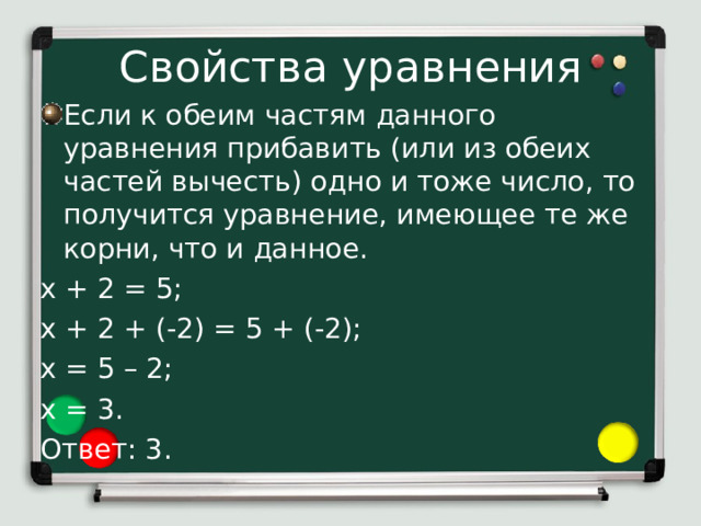 Свойства уравнения Если к обеим частям данного уравнения прибавить (или из обеих частей вычесть) одно и тоже число, то получится уравнение, имеющее те же корни, что и данное. х + 2 = 5; х + 2 + (-2) = 5 + (-2); х = 5 – 2; х = 3. Ответ: 3. Изучим некоторые свойства уравнения: 1) Если к обеим частям данного уравнения прибавить (или из обеих частей вычесть) одно и тоже число, то получится уравнение, имеющее те же корни, что и данное. Применим это свойство к решению уравнения х + 2 = 5. К обеим его частям прибавим число -2. Так как прибавляем отрицательное число, то его заключаем в скобки. Получим: х + 2 + (-2) = 5 + (-2). Отсюда х = 5 – 2, х = 3.  