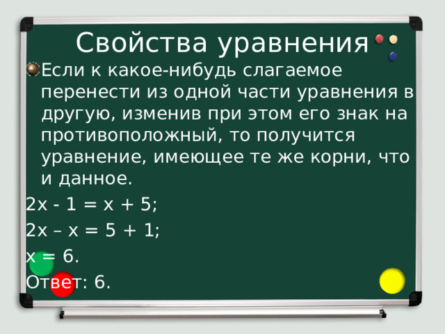 Свойства уравнения Если к какое-нибудь слагаемое перенести из одной части уравнения в другую, изменив при этом его знак на противоположный, то получится уравнение, имеющее те же корни, что и данное. 2х - 1 = х + 5; 2х – х = 5 + 1; х = 6. Ответ: 6. 2) Если к какое-нибудь слагаемое перенести из одной части уравнения в другую, изменив при этом его знак на противоположный, то получится уравнение, имеющее те же корни, что и данное. Применим это свойство к решению уравнения 2х - 1 = х + 5. Перенесем слагаемое Х из правой части уравнения в левую, а слагаемое -1 – из левой части в правую, изменив знаки этих слагаемых на противоположные. Получим 2х – х = 5 + 1. Отсюда х=6.  